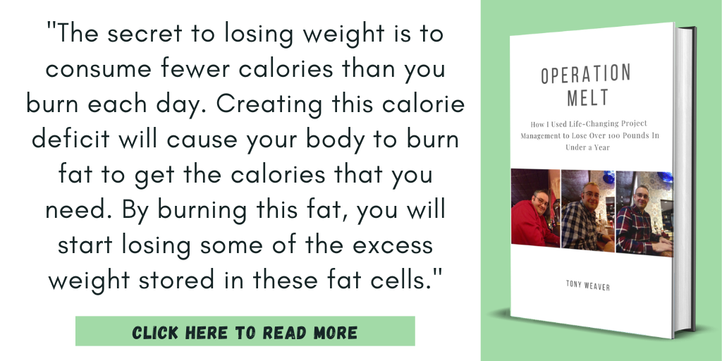 Excerpt from my book, Operation Melt: How I Used Life-Changing Project Management to Lose Over 100 Pounds in Under a Year:
"The secret to losing weight is to consume fewer calories than you burn each day. Creating this calorie deficit will cause your body to burn fat to get the calories that you need. By burning this fat, you will start losing some of the excess weight stored in these fat cells."
Click here to read more.