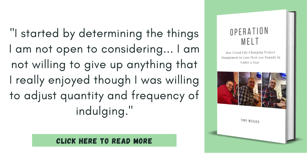 Excerpt from my book, Operation Melt: How I Used Life-Changing Project Management to Lose Over 100 Pounds in Under a Year:
"I started by determining the things I am not open to considering... I am not willing to give up anything that I really enjoyed though I was willing to adjust quantity and frequency of indulging."
Click here to read more.