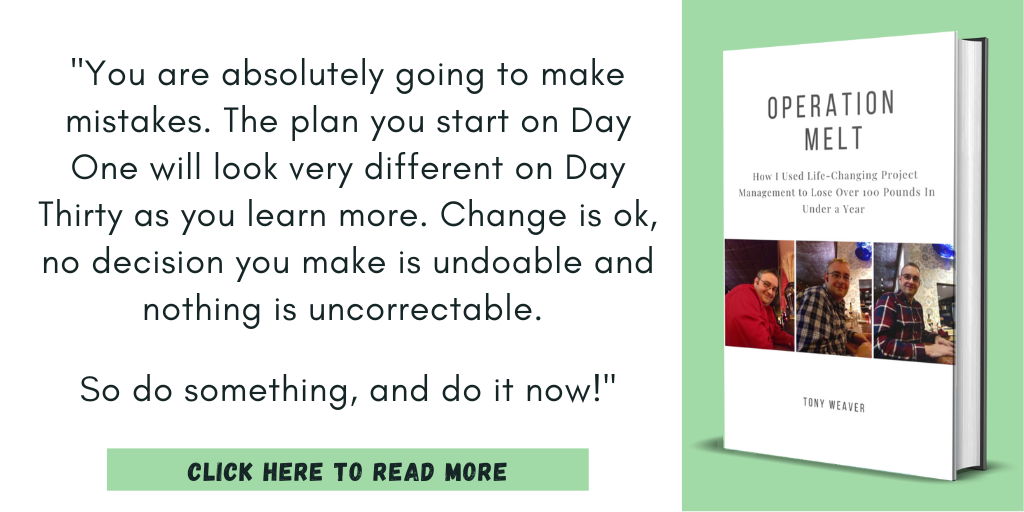 Excerpt from Operation Melt: How I Used Life-Changing Project Management to Lose Over 100 Pounds in Under a Year:
"You are absolutely going to make mistakes. The plan you start on Day One will look very different on Day Thirty as you learn more. Change is ok, no decision you make is undoable and nothing is uncorrectable.
So do something, and do it now!"
Click here to read more.