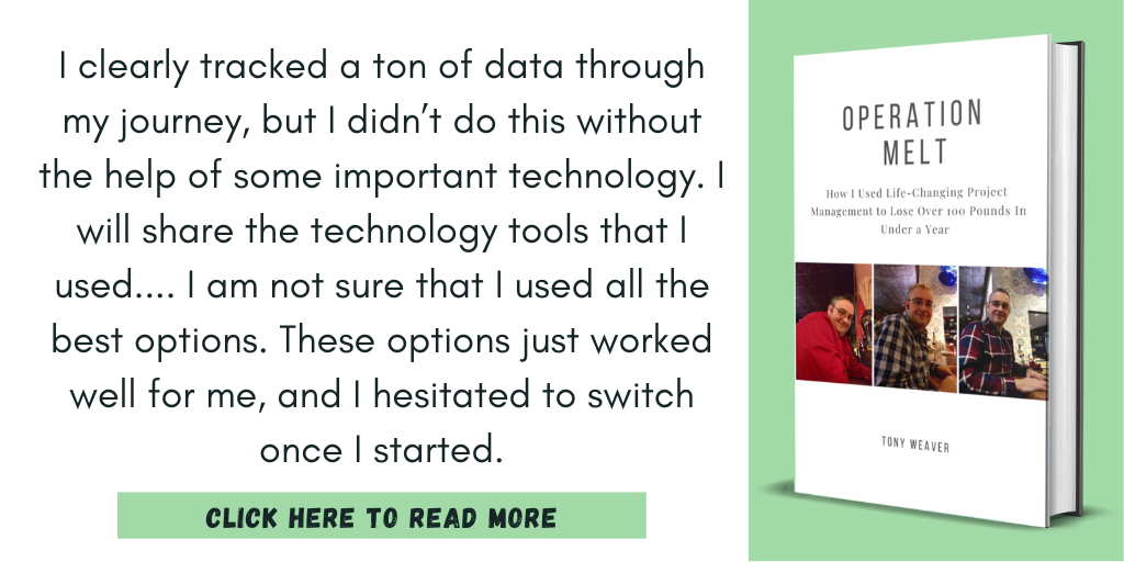 Excerpt from Operation Melt: How I Used Life-Changing Project Management to Lose Over 100 Pounds in Under a Year:
"I clearly tracked a ton of data through my journey, but I didn’t do this without the help of some important technology. I will share the technology tools that I used.... I am not sure that I used all the best options. These options just worked well for me, and I hesitated to switch once I started."
Click here to read more.