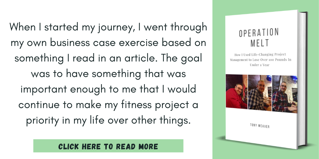 Excerpt from Operation Melt: How I Used Life-Changing Project Management to Lose Over 100 Pounds in Under a Year:
"When I started my journey, I went through my own business case exercise based on something I read in an article. The goal was to have something that was important enough to me that I would continue to make my fitness project a priority in my life over other things."
Click here to read more.