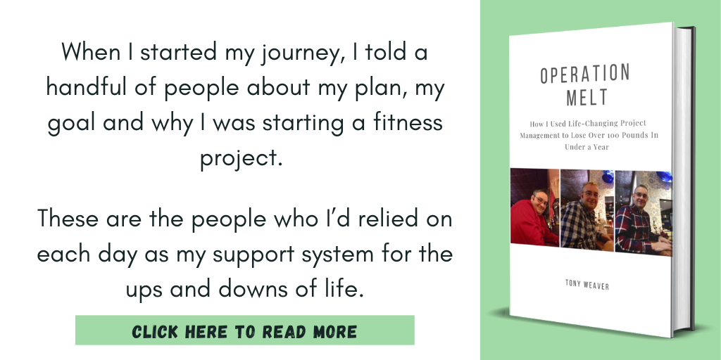Excerpt from Operation Melt: How I Used Life-Changing Project Management to Lose Over 100 Pounds in Under a Year:
"When I started my journey, I told a handful of people about my plan, my goal and why I was starting a fitness project.
These are the people who I’d relied on each day as my support system for the ups and downs of life."
Click here to read more.