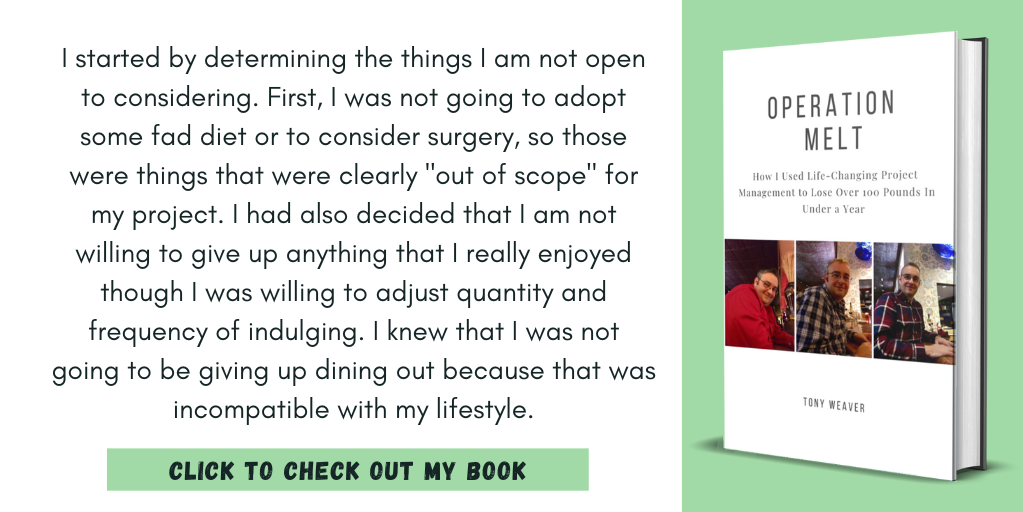 I started by determining the things I am not open to considering. First, I was not going to adopt some fad diet or to consider surgery, so those were things that were clearly "out of scope" for my project. I had also decided that I am not willing to give up anything that I really enjoyed though I was willing to adjust quantity and frequency of indulging. I knew that I was not going to be giving up dining out because that was incompatible with my lifestyle.
Click to Check Out My Book